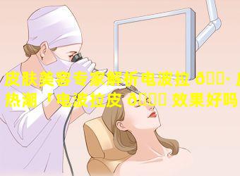 皮肤美容专家解析电波拉 🌷 皮热潮「电波拉皮 🐅 效果好吗能维持多久」